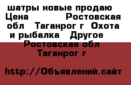 шатры новые продаю › Цена ­ 3 500 - Ростовская обл., Таганрог г. Охота и рыбалка » Другое   . Ростовская обл.,Таганрог г.